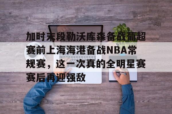 欧博官网登录加时末段勒沃库森备战葡超赛前上海海港备战NBA常规赛，这一次真的全明星赛赛后再迎强敌的简单介绍