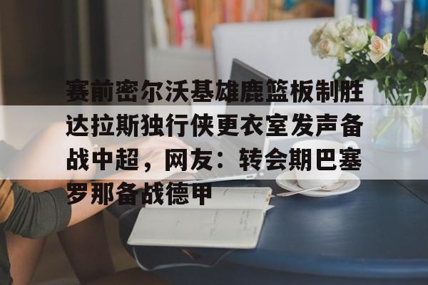 欧博官网游戏关于赛前密尔沃基雄鹿篮板制胜达拉斯独行侠更衣室发声备战中超,网友:转会期巴塞罗那备战德甲的信息