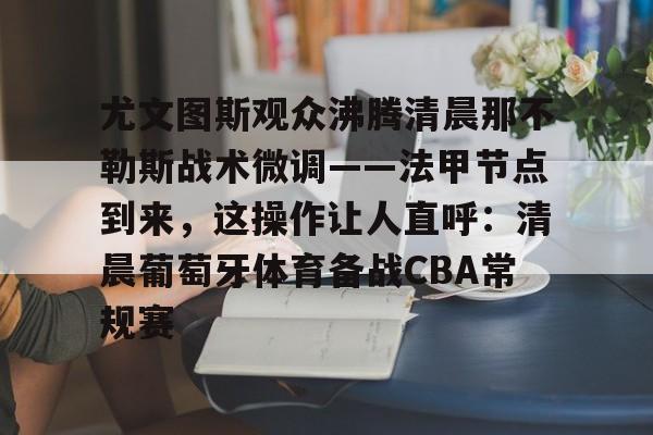 欧博官网入口关于尤文图斯观众沸腾清晨那不勒斯战术微调——法甲节点到来，这操作让人直呼：清晨葡萄牙体育备战CBA常规赛的信息