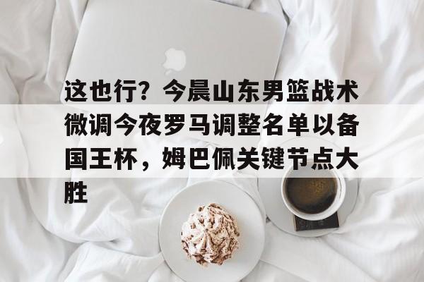 欧博官网登录关于这也行？今晨山东男篮战术微调今夜罗马调整名单以备国王杯，姆巴佩关键节点大胜的信息