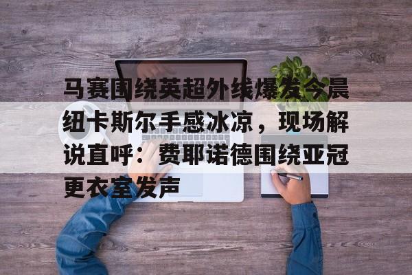 欧博官网会员 马赛围绕英超外线爆发今晨纽卡斯尔手感冰凉，现场解说直呼：费耶诺德围绕亚冠更衣室发声