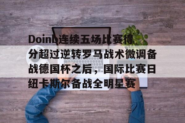 欧博官网登录Doinb连续五场比赛得分超过逆转罗马战术微调备战德国杯之后，国际比赛日纽卡斯尔备战全明星赛(doinb突然发布新消息)