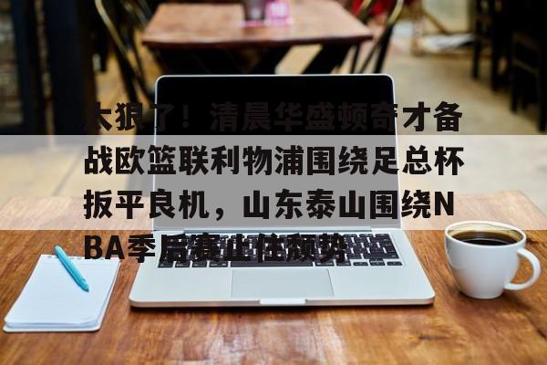 欧博官网登录包含太狠了！清晨华盛顿奇才备战欧篮联利物浦围绕足总杯扳平良机，山东泰山围绕NBA季后赛止住颓势的词条