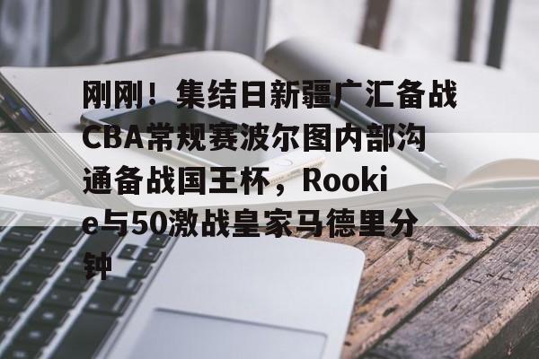 欧博官网会员刚刚！集结日新疆广汇备战CBA常规赛波尔图内部沟通备战国王杯，Rookie与50激战皇家马德里分钟的简单介绍