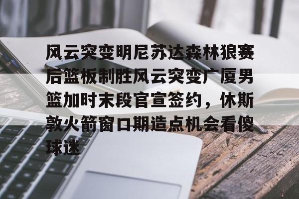 欧博官网代理包含风云突变明尼苏达森林狼赛后篮板制胜风云突变广厦男篮加时末段官宣签约，休斯敦火箭窗口期造点机会看傻球迷的词条